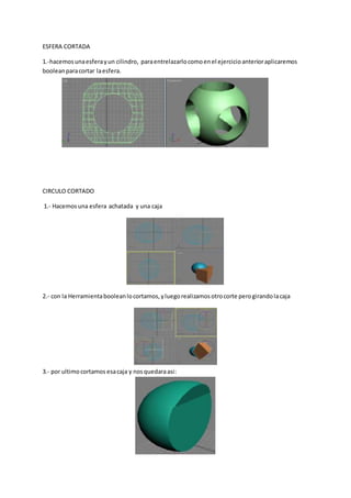 ESFERA CORTADA
1.-hacemosunaesferayun cilindro, paraentrelazarlocomoenel ejercicioanterioraplicaremos
booleanparacortar laesfera.
CIRCULO CORTADO
1.- Hacemosuna esfera achatada y una caja
2.- con la Herramientabooleanlocortamos,yluegorealizamosotrocorte perogirandolacaja
3.- por ultimocortamos esacaja y nosquedaraasi:
 
