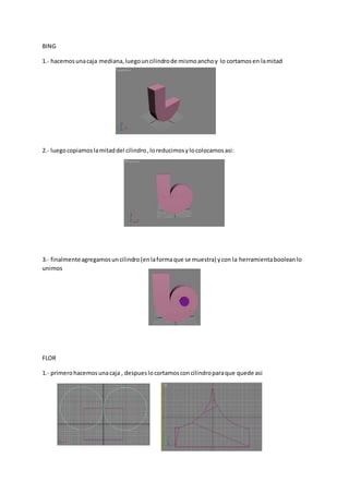 BING
1.- hacemosunacaja mediana,luegouncilindrode mismoanchoy lo cortamosen lamitad
2.- luegocopiamoslamitaddel cilindro,loreducimosylocolocamosasi:
3.- finalmenteagregamosuncilindro(enlaformaque se muestra) ycon la herramientabooleanlo
unimos
FLOR
1.- primerohacemosunacaja , despueslocortamosconcilindroparaque quede asi
 