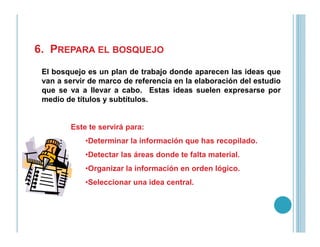 6. PREPARA EL BOSQUEJO
El bosquejo es un plan de trabajo donde aparecen las ideas que
van a servir de marco de referencia en la elaboración del estudio
que se va a llevar a cabo. Estas ideas suelen expresarse por
medio de títulos y subtítulos.
Este te servirá para:Este te servirá para:
•Determinar la información que has recopilado.
•Detectar las áreas donde te falta material.
•Organizar la información en orden lógico.
•Seleccionar una idea central.
 
