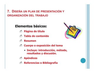 7. DISEÑA UN PLAN DE PRESENTACIÓN Y
ORGANIZACIÓN DEL TRABAJO
Elementos básicos:
Página de título
Tabla de contenidoTabla de contenido
Resumen
Cuerpo o exposición del tema
• Incluye: introducción, método,
resultados y discusión.
Apéndices
Referencias o Bibliografía
 