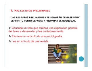 4. HAZ LECTURAS PRELIMINARES
LAS LECTURAS PRELIMINARES TE SERVIRÁN DE BASE PARA
DEFINIR TU PUNTO DE VISTA Y PREPARAR EL BOSQUEJO.
Consulta un libro que ofrezca una exposición general
del tema a desarrollar y lee cuidadosamente.
Examina un artículo de una enciclopedia.Examina un artículo de una enciclopedia.
Lee un artículo de una revista.
 