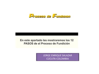 En este apartado les mostraremos los 12
PASOS de el Proceso de Fundición
JORGE ENRIQUE SALAZAR
CÚCUTA-COLOMBIA
 