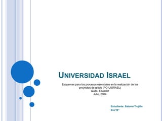 UNIVERSIDAD ISRAEL
Esquemas para los procesos esenciales en la realización de los
            proyectos de grado (PG-UISRAEL)
                      Quito. Ecuador
                        Julio, 2004



                                       Estudiante: Salomé Trujillo
                                       9no”B”
 