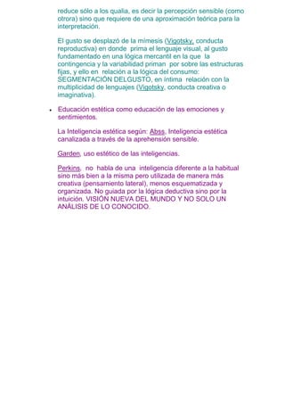 reduce sólo a los qualia, es decir la percepción sensible (como
otrora) sino que requiere de una aproximación teórica para la
interpretación.
El gusto se desplazó de la mímesis (Vigotsky, conducta
reproductiva) en donde prima el lenguaje visual, al gusto
fundamentado en una lógica mercantil en la que la
contingencia y la variabilidad priman por sobre las estructuras
fijas, y ello en relación a la lógica del consumo:
SEGMENTACIÓN DELGUSTO, en íntima relación con la
multiplicidad de lenguajes (Vigotsky, conducta creativa o
imaginativa).
 Educación estética como educación de las emociones y
sentimientos.
La Inteligencia estética según: Abss, Inteligencia estética
canalizada a través de la aprehensión sensible.
Garden, uso estético de las inteligencias.
Perkins, no habla de una inteligencia diferente a la habitual
sino más bien a la misma pero utilizada de manera más
creativa (pensamiento lateral), menos esquematizada y
organizada. No guiada por la lógica deductiva sino por la
intuición. VISIÓN NUEVA DEL MUNDO Y NO SOLO UN
ANÁLISIS DE LO CONOCIDO.
 