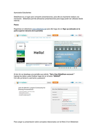 Apreciados Estudiantes:

SlideShare es un lugar para compartir presentaciones, para ello es importante realizar una
inscripción. Slideshare permite almacenar presentaciones para luego poder ser utilizada desde
internet.

Pasos

Registrese en slideshare www.slideshare.net para ello haga clic en Sign up (ubicado en la
parte superior derecha de la pantalla)




Al dar clic se despliega una pantalla que solicita "Get a free SlideShare account "
Ingrese los datos y para finalizar haga clic en el botón "SINGUP"
Con ello ya tienes tu username y password




Para cargar su presentación sobre conceptos relacionados con la Web 2.0 en Slideshare:
 