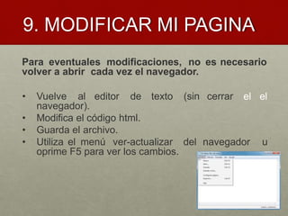9. MODIFICAR MI PAGINA
Para eventuales modificaciones, no es necesario
volver a abrir cada vez el navegador.
el el• Vuelve al editor de texto (sin cerrar
navegador).
• Modifica el código html.
• Guarda el archivo.
• Utiliza el menú ver-actualizar del navegador u
oprime F5 para ver los cambios.
 