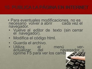 10. PUBLICA LA PÁGINA EN INTERNET
• Para eventuales modificaciones, no es
necesario volver a abrir cada vez el
navegador.
• Vuelve al editor de texto (sin cerrar
el navegador).
• Modifica el código html.
• Guarda el archivo.
• Utiliza el menú ver-
actualizar del navegador u
oprime F5 para ver los cambios.
 