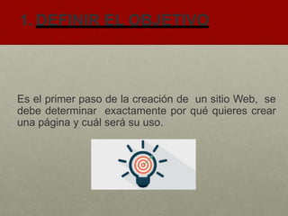 1. DEFINIR EL OBJETIVO
Es el primer paso de la creación de un sitio Web, se
debe determinar exactamente por qué quieres crear
una página y cuál será su uso.
 