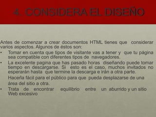4. CONSIDERA EL DISEÑO
Antes de comenzar a crear documentos HTML tienes que considerar
varios aspectos. Algunos de éstos son:
• Tomar en cuenta que tipos de visitante vas a tener y que tu página
sea compatible con diferentes tipos de navegadores.
• La excelente pagina que has pasado horas diseñando puede tomar
tiempo en descargarse. Si esto es el caso, muchos invitados no
esperarán hasta que termine la descarga e irán a otra parte.
Hacerla fácil para el público para que pueda desplazarse de una
área del sitio a otra.
• Trata de encontrar equilibrio entre un aburrido y un sitio
Web excesivo
.
 