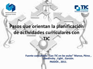 Pasos que orientan la planificación
  de actividades curriculares con
               TIC


       Fuente consultada: “Las TIC en las aulas” Manso, Pérez ,
                     Libedinsky , Light , Garzón.
                           PAIDÓS , 2011.
 