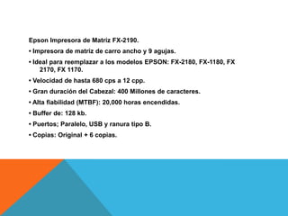 Epson Impresora de Matriz FX-2190.
• Impresora de matriz de carro ancho y 9 agujas.
• Ideal para reemplazar a los modelos EPSON: FX-2180, FX-1180, FX
2170, FX 1170.
• Velocidad de hasta 680 cps a 12 cpp.
• Gran duración del Cabezal: 400 Millones de caracteres.
• Alta fiabilidad (MTBF): 20,000 horas encendidas.
• Buffer de: 128 kb.
• Puertos; Paralelo, USB y ranura tipo B.
• Copias: Original + 6 copias.
 