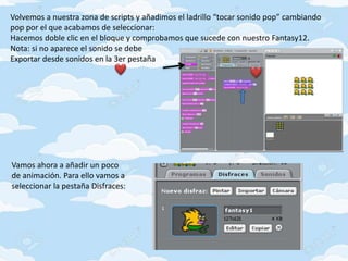 Volvemos a nuestra zona de scripts y añadimos el ladrillo “tocar sonido pop” cambiando
pop por el que acabamos de seleccionar:
Hacemos doble clic en el bloque y comprobamos que sucede con nuestro Fantasy12.
Nota: si no aparece el sonido se debe
Exportar desde sonidos en la 3er pestaña
Vamos ahora a añadir un poco
de animación. Para ello vamos a
seleccionar la pestaña Disfraces:
 