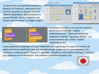 Le damos clic en la pestaña Disfraces y
después en Importar, aparecerán una
serie de carpetas en las que tenemos
objetos disponibles. Seleccionamos la
carpeta People. De las imágenes que
vemos seleccionamos la imagen singer1
.
Volvemos al scripts y a la sección Control y
arrastramos el ladrillo: "repetir
indefinidamente". Ahora de Apariencia
elegimos el ladrillo “Siguiente disfraz” y se
arrastra dentro del control "repetir
indefinidamente"
Como podemos comprobar el bucle indefinido que supone que se repita el cambiar de
objeto de forma indefinida hace que sea demasiado rápido, por lo que volvemos a los
controles y seleccionamos “Esperar 1 segundo”. Añadimos este ladrillo al bloque. Y ahora sí
que podemos ver la animación. Para detener pulsamos el botón rojo
 