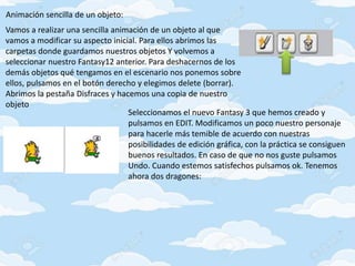 Animación sencilla de un objeto:
Vamos a realizar una sencilla animación de un objeto al que
vamos a modificar su aspecto inicial. Para ellos abrimos las
carpetas donde guardamos nuestros objetos Y volvemos a
seleccionar nuestro Fantasy12 anterior. Para deshacernos de los
demás objetos qué tengamos en el escenario nos ponemos sobre
ellos, pulsamos en el botón derecho y elegimos delete (borrar).
Abrimos la pestaña Disfraces y hacemos una copia de nuestro
objeto
Seleccionamos el nuevo Fantasy 3 que hemos creado y
pulsamos en EDIT. Modificamos un poco nuestro personaje
para hacerle más temible de acuerdo con nuestras
posibilidades de edición gráfica, con la práctica se consiguen
buenos resultados. En caso de que no nos guste pulsamos
Undo. Cuando estemos satisfechos pulsamos ok. Tenemos
ahora dos dragones:
 