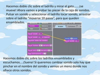 Hacemos doble clic sobre el ladrillo y mirar el gato…….¡se
mueve! Ahora vamos a probar las piezas de la caja de sonidos.
Pulsar en sonido y seleccionar el ladrillo tocar sonido, arrastrar
sobre el ladrillo “moverse 10 pasos”, para que queden
ensamblados.
Hacemos doble clic sobre los ladrillos ensamblados y
escuchamos....¡Suena! Si queremos cambiar sonido solo hay que
pinchar en el nombre del sonido y vernos un menú donde nos
ofrece otros sonidos.
 