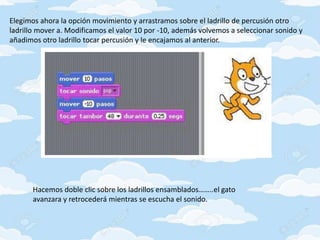Elegimos ahora la opción movimiento y arrastramos sobre el ladrillo de percusión otro
ladrillo mover a. Modificamos el valor 10 por -10, además volvemos a seleccionar sonido y
añadimos otro ladrillo tocar percusión y le encajamos al anterior.
Hacemos doble clic sobre los ladrillos ensamblados……..el gato
avanzara y retrocederá mientras se escucha el sonido.
 