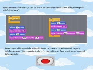 Seleccionamos ahora la caja con las piezas de Controles y deslizamos el ladrillo repetir
indefinidamente”:
Arrastramos el bloque de ladrillos al interior de la estructura de control “repetir
indefinidamente” Hacemos doble clic en el nuevo bloque. Para terminar pulsamos el
botón parada
 