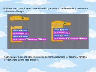 Añadimos otro control: arrastramos el ladrillo que tiene la bandera verde al presionar y
la añadimos al bloque.
Cuando pulsemos en la bandera verde comenzara a ejecutarse las acciones. Vamos a
probar ahora alguna cosa diferente:
 