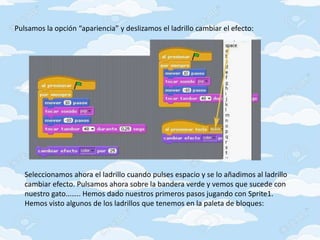 Pulsamos la opción “apariencia” y deslizamos el ladrillo cambiar el efecto:
Seleccionamos ahora el ladrillo cuando pulses espacio y se lo añadimos al ladrillo
cambiar efecto. Pulsamos ahora sobre la bandera verde y vemos que sucede con
nuestro gato…….. Hemos dado nuestros primeros pasos jugando con Sprite1.
Hemos visto algunos de los ladrillos que tenemos en la paleta de bloques:
 
