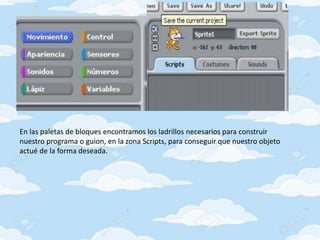 En las paletas de bloques encontramos los ladrillos necesarios para construir
nuestro programa o guion, en la zona Scripts, para conseguir que nuestro objeto
actué de la forma deseada.
 