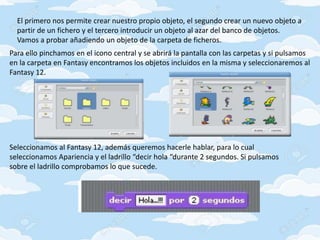 El primero nos permite crear nuestro propio objeto, el segundo crear un nuevo objeto a
partir de un fichero y el tercero introducir un objeto al azar del banco de objetos.
Vamos a probar añadiendo un objeto de la carpeta de ficheros.
Para ello pinchamos en el icono central y se abrirá la pantalla con las carpetas y si pulsamos
en la carpeta en Fantasy encontramos los objetos incluidos en la misma y seleccionaremos al
Fantasy 12.
Seleccionamos al Fantasy 12, además queremos hacerle hablar, para lo cual
seleccionamos Apariencia y el ladrillo “decir hola “durante 2 segundos. Si pulsamos
sobre el ladrillo comprobamos lo que sucede.
 