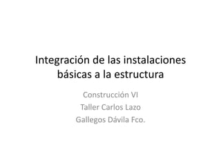 Integración	
  de	
  las	
  instalaciones	
  
     básicas	
  a	
  la	
  estructura	
  
             Construcción	
  VI	
  
            Taller	
  Carlos	
  Lazo	
  
           Gallegos	
  Dávila	
  Fco.	
  
 
