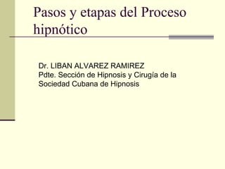 Pasos y etapas del Proceso
hipnótico

Dr. LIBAN ALVAREZ RAMIREZ
Pdte. Sección de Hipnosis y Cirugía de la
Sociedad Cubana de Hipnosis
 