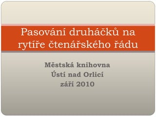 Pasování druháčků na
rytíře čtenářského řádu
     Městská knihovna
      Ústí nad Orlicí
        září 2010
 