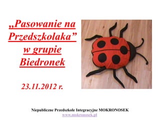 ,,Pasowanie na
Przedszkolaka”
    w grupie
   Biedronek

  23.11.2012 r.

     Niepubliczne Przedszkole Integracyjne MOKRONOSEK
                      www.mokronosek.pl
 