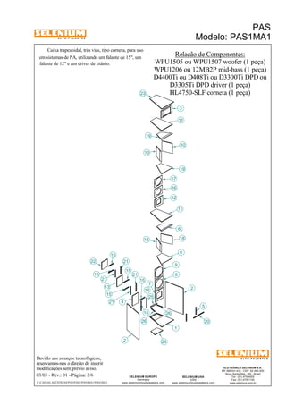 A L T O - F A L A N T E S 
Caixa trapezoidal, três vias, tipo corneta, para uso 
Devido aos avanços tecnológicos, 
21 
reservamos-nos o direito de inserir 
modificações sem prévio aviso. 
PAS 
Modelo: PAS1MA1 
WPU1206 ou 12MB2P mid-bass (1 peça) 
D3305Ti DPD driver (1 peça) 
ELETRÔNICA SELENIUM S.A. 
BR 386 Km 435 - CEP: 92.480-000 
Nova Santa Rita - RS - Brasil 
Tel.: (51) 479-4000 
Fax: (51) 479-1150 
www.selenium.com.br 
11 
SELENIUM USA 
USA 
17 
16 
9 
www.seleniumloudspeakers.com 
10 
SELENIUM EUROPE 
Germany 
www.seleniumloudspeakers.com 
A L T O - F A L A N T E S 
03/03 - Rev.: 01 - Página: 2/6 
F:CAIXAS ACÚSTICASPASPAS1PAS1MA1PAS1MA1 
Relação de Componentes: 
WPU1505 ou WPU1507 woofer (1 peça) 
em sistemas de PA, utilizando um falante de 15", um 
falante de 12" e um driver de titânio. 
D4400Ti ou D408Ti ou D3300Ti DPD ou 
22 
13 
2 
15 
6 
7 
8 
10 
12 
18 
19 
1 
23 
26 
24 
3 
5 
20 
21 4 
14 
25 
19 
11 
18 
6 
2 
26 
21 
15 
15 
15 
15 
21 
14 
HL4750-SLF corneta (1 peça) 
 