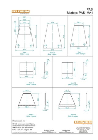 A L T O - F A L A N T E S 
40,1 
32,8 
Dimensões em cm. 
Ítem 10 
Qtde: 2 peças 
25,0 20,0 
Devido aos avanços tecnológicos, 
reservamos-nos o direito de inserir 
modificações sem prévio aviso. 
29,5 
23 ° 
ELETRÔNICA SELENIUM S.A. 
BR 386 Km 435 - CEP: 92.480-000 
Nova Santa Rita - RS - Brasil 
Tel.: (51) 479-4000 
Fax: (51) 479-1150 
www.selenium.com.br 
SELENIUM USA 
USA 
www.seleniumloudspeakers.com 
22 ° 
10,4 
SELENIUM EUROPE 
Germany 
www.seleniumloudspeakers.com 
A L T O - F A L A N T E S 
Ítem 1 
Qtde: 1 peça 
PAS 
Modelo: PAS1MA1 
03/03 - Rev.: 01 - Página: 4/6 
F:CAIXAS ACÚSTICASPASPAS1PAS1MA1PAS1MA1 
Ítem 11 
Qtde: 2 peças 
Ítem 18 
Qtde: 2 peças 
61,0 
79 ° 
79 ° 
74,3 
55,4 
79 ° 
79 ° 
68,3 
43,5 
11° 
41,2 
44,9 
9,1 
12° 
35,0 
12 ° 
55,4 
55,4 
9° 
4,7 
6,3 
39,4 
41,8 
Ítem 19 
Qtde: 2 peças 
Ítem 6 
Qtde: 2 peças 
30,2 
26,0 4,0 
32,8 
61,0 
74,3 
79 ° 
79 ° 
Ítem 23 
Qtde: 1 peça 
 