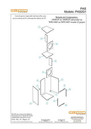 A L T O - F A L A N T E S 
Caixa de graves, trapezoidal, tipo bass-reflex, para 
uso em sistemas de PA, utilizando dois falantes de 18". 
Devido aos avanços tecnológicos, 
reservamos-nos o direito de inserir 
modificações sem prévio aviso. 
PAS 
Modelo: PAS2G1 
ELETRÔNICA SELENIUM S.A. 
BR 386 Km 435 - CEP: 92.480-000 
Nova Santa Rita - RS - Brasil 
Tel.: (51) 479-4000 
Fax: (51) 479-1150 
www.selenium.com.br 
SELENIUM USA 
USA 
www.seleniumloudspeakers.com 
SELENIUM EUROPE 
Germany 
www.seleniumloudspeakers.com 
A L T O - F A L A N T E S 
03/03 - Rev.: 01 - Página: 2/5 
F:CAIXAS ACÚSTICASPASPAS2PAS2G1PAS2G1 
Relação de Componentes: 
18SW1P ou 18SW2P subwoofer ou 
WPU1805 ou WPU1807 woofer (2 peças) 
3 
4 
1 
5 
4 
2 
6 
8 
2 
1 
7 
9 
8 
7 
9 
5 
 