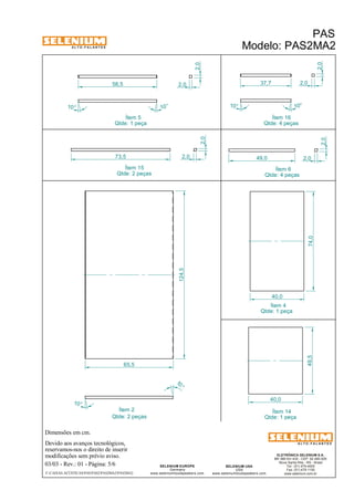 A L T O - F A L A N T E S 
Dimensões em cm. 
Ítem 2 Ítem 14 
Devido aos avanços tecnológicos, 
Ítem 5 
reservamos-nos o direito de inserir 
modificações sem prévio aviso. 
PAS 
Modelo: PAS2MA2 
ELETRÔNICA SELENIUM S.A. 
BR 386 Km 435 - CEP: 92.480-000 
Nova Santa Rita - RS - Brasil 
Tel.: (51) 479-4000 
Fax: (51) 479-1150 
www.selenium.com.br 
SELENIUM USA 
USA 
www.seleniumloudspeakers.com 
SELENIUM EUROPE 
Germany 
www.seleniumloudspeakers.com 
A L T O - F A L A N T E S 
03/03 - Rev.: 01 - Página: 5/6 
F:CAIXAS ACÚSTICASPASPAS2PAS2MA2PAS2MA2 
Qtde: 1 peça 
Qtde: 1 peça 
Qtde: 2 peças 
2,0 
Ítem 6 
Qtde: 4 peças 
Ítem 4 
Qtde: 1 peça 
Ítem 15 
Qtde: 2 peças 
Ítem 16 
Qtde: 4 peças 
10° 
10 ° 
2,0 
58,5 2,0 
10° 10° 
2,0 
37,7 2,0 
73,5 2,0 
2,0 
2,0 
49,0 
124,5 
10 ° 
10 ° 
65,5 
74,0 
40,0 
49,5 
40,0 
 