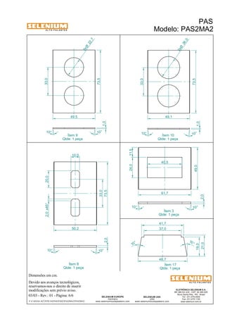 A L T O - F A L A N T E S 
2,0 x45° 20,0 
Dimensões em cm. 
10,0 
50,2 
Devido aos avanços tecnológicos, 
reservamos-nos o direito de inserir 
modificações sem prévio aviso. 
1,0 
ELETRÔNICA SELENIUM S.A. 
BR 386 Km 435 - CEP: 92.480-000 
Nova Santa Rita - RS - Brasil 
Tel.: (51) 479-4000 
Fax: (51) 479-1150 
www.selenium.com.br 
SELENIUM USA 
USA 
40,5 
61,7 
www.seleniumloudspeakers.com 
1,0 
2,0 73,5 
SELENIUM EUROPE 
Germany 
11,5 
24,0 
www.seleniumloudspeakers.com 
A L T O - F A L A N T E S 
03/03 - Rev.: 01 - Página: 6/6 
22 ,7 2xØ 
F:CAIXAS ACÚSTICASPASPAS2PAS2MA2PAS2MA2 
PAS 
Modelo: PAS2MA2 
Ítem 9 
Qtde: 1 peça 
Ítem 10 
Qtde: 1 peça 
Ítem 8 
Qtde: 1 peça 
Ítem 3 
Qtde: 1 peça 
49,0 
2,0 
Ítem 17 
Qtde: 1 peça 
33,0 
49,5 
73,5 
10° 10° 
26 ,0 2xØ 
33,0 
49,1 
73,5 
10° 
10° 
37,0 
48,7 
10 ° 
10 ° 
41,7 
19,0 
21,0 
10° 10° 
10° 10° 
33,0 
 