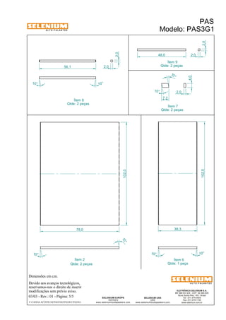 A L T O - F A L A N T E S 
Dimensões em cm. 
Ítem 8 
Ítem 9 
Qtde: 2 peças 
10 ° 
38,3 
48,0 
Ítem 2 Ítem 6 
Devido aos avanços tecnológicos, 
reservamos-nos o direito de inserir 
modificações sem prévio aviso. 
PAS 
Modelo: PAS3G1 
ELETRÔNICA SELENIUM S.A. 
BR 386 Km 435 - CEP: 92.480-000 
Nova Santa Rita - RS - Brasil 
Tel.: (51) 479-4000 
Fax: (51) 479-1150 
www.selenium.com.br 
SELENIUM USA 
USA 
www.seleniumloudspeakers.com 
SELENIUM EUROPE 
Germany 
www.seleniumloudspeakers.com 
A L T O - F A L A N T E S 
03/03 - Rev.: 01 - Página: 5/5 
F:CAIXAS ACÚSTICASPASPAS3PAS3G1PAS3G1 
Qtde: 1 peça 
Qtde: 2 peças 
Qtde: 2 peças 
10° 
10 ° 
78,0 
102,0 
102,0 
10° 10° 
10° 
10° 
2,0 
56,1 2,0 
2,0 
2,0 
4,0 
2,0 10 ° 
7,2 
Ítem 7 
Qtde: 2 peças 
 