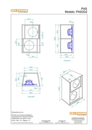 A L T O - F A L A N T E S 
B B 
Dimensões em cm. 
A 
A 
50,8 
Devido aos avanços tecnológicos, 
reservamos-nos o direito de inserir 
modificações sem prévio aviso. 
PAS 
Modelo: PAS3G2 
ELETRÔNICA SELENIUM S.A. 
BR 386 Km 435 - CEP: 92.480-000 
Nova Santa Rita - RS - Brasil 
Tel.: (51) 479-4000 
Fax: (51) 479-1150 
www.selenium.com.br 
SELENIUM USA 
USA 
www.seleniumloudspeakers.com 
SELENIUM EUROPE 
Germany 
www.seleniumloudspeakers.com 
A L T O - F A L A N T E S 
03/03 - Rev.: 01 - Página: 1/5 
F:CAIXAS ACÚSTICASPASPAS3PAS3G2PAS3G2 
Corte A-A 
Corte B-B 
24,0 
24,0 
29,4 
29,4 
6,0 
40,0 
50,0 
50,0 50,0 
106,0 
61,9 
68,0 
40,0 
50,0 
47,4 
50,7 
10° 
50 ,0 
106,0 
50,8 
68 ,0 
80° 
8,5 
 