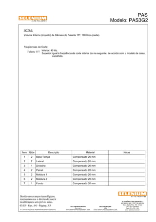 A L T O - F A L A N T E S 
NOTAS: 
Volume Interno (Líquido) da Câmara do Falante 15": 100 litros (cada). 
Freqüências de Corte: 
Inferior: 40 Hz. 
Superior: igual à freqüência de corte inferior da via seguinte, de acordo com o modelo de caixa 
Falante 15": 
escolhido. 
Ítem Qtde Descrição Material Notas 
1 2 Base/Tampa Compensado 20 mm 
2 2 Lateral Compensado 20 mm 
3 1 Divisória Compensado 20 mm 
4 2 Painel Compensado 20 mm 
5 2 Moldura 1 Compensado 20 mm 
6 2 Moldura 2 Compensado 20 mm 
7 1 Fundo Compensado 20 mm 
Devido aos avanços tecnológicos, 
reservamos-nos o direito de inserir 
modificações sem prévio aviso. 
PAS 
Modelo: PAS3G2 
ELETRÔNICA SELENIUM S.A. 
BR 386 Km 435 - CEP: 92.480-000 
Nova Santa Rita - RS - Brasil 
Tel.: (51) 479-4000 
Fax: (51) 479-1150 
www.selenium.com.br 
SELENIUM USA 
USA 
www.seleniumloudspeakers.com 
SELENIUM EUROPE 
Germany 
www.seleniumloudspeakers.com 
A L T O - F A L A N T E S 
03/03 - Rev.: 01 - Página: 3/5 
F:CAIXAS ACÚSTICASPASPAS3PAS3G2PAS3G2 
 