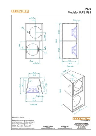 A L T O - F A L A N T E S 
22,8 
B B 
Dimensões em cm. 
A 
A 
38,8 
Devido aos avanços tecnológicos, 
reservamos-nos o direito de inserir 
modificações sem prévio aviso. 
PAS 
Modelo: PAS1G1 
ELETRÔNICA SELENIUM S.A. 
BR 386 Km 435 - CEP: 92.480-000 
Nova Santa Rita - RS - Brasil 
Tel.: (51) 479-4000 
Fax: (51) 479-1150 
www.selenium.com.br 
SELENIUM USA 
USA 
www.seleniumloudspeakers.com 
SELENIUM EUROPE 
Germany 
www.seleniumloudspeakers.com 
A L T O - F A L A N T E S 
03/03 - Rev.: 01 - Página: 1/5 
F:CAIXAS ACÚSTICASPASPAS1PAS1G1PAS1G1 
Corte A-A 
Corte B-B 
29,6 
29,6 
22,8 
7 
7 
7 
24,0 
59,5 
35,5 
48,5 
58,5 
54,7 
61,0 
11 ° 
61,25 61,25 
128,5 
48,5 
58,5 
61,0 
58 ,5 
38 ,8 
128,5 
79° 
9,0 
6,0 
 