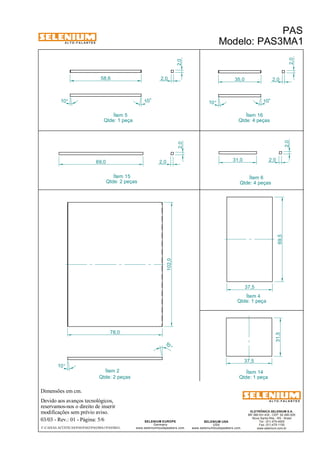 A L T O - F A L A N T E S 
Dimensões em cm. 
102,0 
58,6 
10° 10° 
Ítem 2 Ítem 14 
Devido aos avanços tecnológicos, 
Ítem 5 
reservamos-nos o direito de inserir 
modificações sem prévio aviso. 
PAS 
Modelo: PAS3MA1 
ELETRÔNICA SELENIUM S.A. 
BR 386 Km 435 - CEP: 92.480-000 
Nova Santa Rita - RS - Brasil 
Tel.: (51) 479-4000 
Fax: (51) 479-1150 
www.selenium.com.br 
SELENIUM USA 
USA 
www.seleniumloudspeakers.com 
SELENIUM EUROPE 
Germany 
www.seleniumloudspeakers.com 
A L T O - F A L A N T E S 
03/03 - Rev.: 01 - Página: 5/6 
F:CAIXAS ACÚSTICASPASPAS3PAS3MA1PAS3MA1 
Qtde: 1 peça 
Qtde: 1 peça 
Qtde: 2 peças 
31,0 
2,0 
2,0 
Ítem 6 
Qtde: 4 peças 
10° 
10 ° 
78,0 
2,0 
2,0 
10° 
10 ° 
69,5 
37,5 
37,5 
31,5 
Ítem 4 
Qtde: 1 peça 
Ítem 15 
Qtde: 2 peças 
Ítem 16 
Qtde: 4 peças 
2,0 
35,0 2,0 
69,0 2,0 
2,0 
 