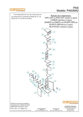 A L T O - F A L A N T E S 
Caixa trapezoidal, três vias, tipo corneta, para uso 
Devido aos avanços tecnológicos, 
reservamos-nos o direito de inserir 
modificações sem prévio aviso. 
PAS 
Modelo: PAS3MA2 
D3305Ti DPD driver (1 peça) 
ELETRÔNICA SELENIUM S.A. 
BR 386 Km 435 - CEP: 92.480-000 
Nova Santa Rita - RS - Brasil 
Tel.: (51) 479-4000 
Fax: (51) 479-1150 
www.selenium.com.br 
12 
7 
SELENIUM USA 
USA 
www.seleniumloudspeakers.com 
1 
12 
18 
SELENIUM EUROPE 
Germany 
www.seleniumloudspeakers.com 
A L T O - F A L A N T E S 
03/03 - Rev.: 01 - Página: 2/6 
F:CAIXAS ACÚSTICASPASPAS3PAS3MA2PAS3MA2 
Relação de Componentes: 
WPU1505 ou WPU1507 woofer (1 peça) 
em sistemas de PA, utilizando um falante de 15", um 
falante de 12" e um driver de titânio. 
D4400Ti ou D408Ti ou D3300Ti DPD ou 
HL4750-SLF corneta (1 peça) 
13 
5 
15 
2 
4 
16 
7 
8 
9 
10 
11 
19 
20 
3 
22 
14 
6 
22 
1 
11 
5 
5 
5 
15 
15 
15 
15 
15 
6 
2 
16 
12MB2P mid-bass (1 peça) 
21 21 
 