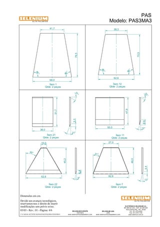 A L T O - F A L A N T E S 
Dimensões em cm. 
Devido aos avanços tecnológicos, 
reservamos-nos o direito de inserir 
modificações sem prévio aviso. 
22 ° 
47,9 
4,4 
ELETRÔNICA SELENIUM S.A. 
BR 386 Km 435 - CEP: 92.480-000 
Nova Santa Rita - RS - Brasil 
Tel.: (51) 479-4000 
Fax: (51) 479-1150 
www.selenium.com.br 
38,3 
27,0 
SELENIUM USA 
USA 
www.seleniumloudspeakers.com 
5,3 
6,4 
SELENIUM EUROPE 
Germany 
www.seleniumloudspeakers.com 
A L T O - F A L A N T E S 
Ítem 1 
Qtde: 2 peças 
PAS 
Modelo: PAS3MA3 
03/03 - Rev.: 01 - Página: 4/6 
F:CAIXAS ACÚSTICASPASPAS3PAS3MA3PAS3MA3 
Ítem 12 
Qtde: 2 peças 
Ítem 11 
Qtde: 2 peças 
41,7 
68,0 
62,6 
80 ° 
80 ° 
76,5 
70,5 
80 ° 
80 ° 
Ítem 7 
Qtde: 2 peças 
Ítem 21 
Qtde: 2 peças 
21° 
30° 
9,4 
12° 50,0 
46,0 
62,6 
13° 
31 ° 
21° 
36,0 
51,7 
62,6 
9° 
45,2 
10,0 
Ítem 22 
Qtde: 2 peças 
 