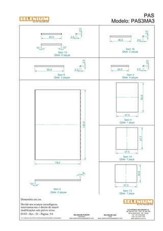 A L T O - F A L A N T E S 
Dimensões em cm. 
Ítem 2 
50,0 
Devido aos avanços tecnológicos, 
Ítem 15 
reservamos-nos o direito de inserir 
modificações sem prévio aviso. 
PAS 
Modelo: PAS3MA3 
ELETRÔNICA SELENIUM S.A. 
BR 386 Km 435 - CEP: 92.480-000 
Nova Santa Rita - RS - Brasil 
Tel.: (51) 479-4000 
Fax: (51) 479-1150 
www.selenium.com.br 
SELENIUM USA 
USA 
www.seleniumloudspeakers.com 
120,0 
SELENIUM EUROPE 
Germany 
www.seleniumloudspeakers.com 
A L T O - F A L A N T E S 
03/03 - Rev.: 01 - Página: 5/6 
F:CAIXAS ACÚSTICASPASPAS3PAS3MA3PAS3MA3 
Ítem 14 
Qtde: 1 peça 
Qtde: 6 peças 
Qtde: 2 peças 
2,0 
2,0 
Ítem 5 
Qtde: 4 peças 
10° 
10 ° 
78,0 
50,6 
37,5 
37,5 
37,7 
Ítem 4 
Qtde: 1 peça 
Ítem 6 
Qtde: 2 peças 
Ítem 16 
Qtde: 2 peças 
30,6 
37,5 
10° 
2,0 
36,0 2,0 
30,0 2,0 
2,0 
Ítem 13 
Qtde: 1 peça 
10° 
35,0 2,0 
2,0 
 