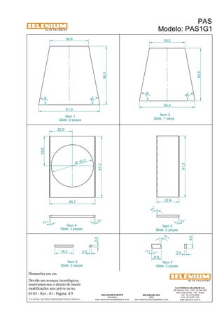 A L T O - F A L A N T E S 
Dimensões em cm. 
38,8 35,5 
Ítem 4 
Qtde: 2 peças 
Devido aos avanços tecnológicos, 
reservamos-nos o direito de inserir 
modificações sem prévio aviso. 
ELETRÔNICA SELENIUM S.A. 
BR 386 Km 435 - CEP: 92.480-000 
Nova Santa Rita - RS - Brasil 
Tel.: (51) 479-4000 
Fax: (51) 479-1150 
www.selenium.com.br 
SELENIUM USA 
USA 
www.seleniumloudspeakers.com 
SELENIUM EUROPE 
Germany 
www.seleniumloudspeakers.com 
A L T O - F A L A N T E S 
Ítem 1 
Qtde: 2 peças 
PAS 
Modelo: PAS1G1 
03/03 - Rev.: 01 - Página: 4/5 
F:CAIXAS ACÚSTICASPASPAS1PAS1G1PAS1G1 
55,4 
Ítem 3 
Qtde: 1 peça 
Ítem 5 
Qtde: 2 peças 
79 ° 
79 ° 
61,0 
79 ° 
79 ° 
58,5 
52,5 
61,3 
22,8 
29,6 
45,7 
11° 11° 
61,3 
11° 
Ítem 9 
Qtde: 2 peças 
Ítem 7 
Qtde: 2 peças 
4,0 
2,0 
11 ° 
11° 
9,8 
18,5 2,0 
2,0 
11 ° 
22,4 
42,2 Ø 
 