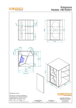A L T O - F A L A N T E S 
Dimensões em cm. 
Devido aos avanços tecnológicos, 
reservamos-nos o direito de inserir 
modificações sem prévio aviso. 
Subgraves 
Modelo: HB1505D1 
ELETRÔNICA SELENIUM S.A. 
BR 386 Km 435 - CEP: 92.480-000 
Nova Santa Rita - RS - Brasil 
Tel.: (51) 479-4000 
Fax: (51) 479-1150 
www.selenium.com.br 
SELENIUM USA 
USA 
www.seleniumloudspeakers.com 
SELENIUM EUROPE 
Germany 
www.seleniumloudspeakers.com 
A L T O - F A L A N T E S 
08/03 - Rev.: 01 - Página: 1/6 
F:CAIXAS ACÚSTICASGRAVESHB1505D1HB1505D1 
76 ,0 
76,0 
100,0 
100,0 
76,0 
30,6 
30,6 
96,0 
A A 
Corte A-A 
6,5 
6,5 
16,0 
18,0 
26,5 
16,0 
18,0 
22,0 
15,5 
39,0 
72,0 
76,0 
74,0 
76,0 
 