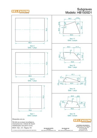 A L T O - F A L A N T E S 
Dimensões em cm. 
Ítem 4 
Qtde: 1 peça 
76,0 
Devido aos avanços tecnológicos, 
reservamos-nos o direito de inserir 
modificações sem prévio aviso. 
Subgraves 
Modelo: HB1505D1 
Ítem 11 
Qtde: 2 peças 
Ítem 15 
Qtde: 1 peça 
29,5 9,5 
ELETRÔNICA SELENIUM S.A. 
BR 386 Km 435 - CEP: 92.480-000 
Nova Santa Rita - RS - Brasil 
Tel.: (51) 479-4000 
Fax: (51) 479-1150 
www.selenium.com.br 
36,5 
31 ° 
SELENIUM USA 
USA 
47,1 
www.seleniumloudspeakers.com 
SELENIUM EUROPE 
Germany 
www.seleniumloudspeakers.com 
A L T O - F A L A N T E S 
08/03 - Rev.: 01 - Página: 4/6 
F:CAIXAS ACÚSTICASGRAVESHB1505D1HB1505D1 
76,0 
96,0 
72,0 76,0 
96,0 
56,0 
22° 
19° 
39,0 
15,5 
26,5 12,5 
73 ° 
52,6 
25,3 
9° 
2° 
42 ° 
23,9 
35,3 21,3 
9° 
43,0 6,6 
2,0 
49,5 
28 ° 
18,0 
8° 
26 ° 
22,0 
Ítem 1 
Qtde: 2 peças 
Ítem 18 
Qtde: 2 peças 
Ítem 2 
Qtde: 1 peça 
Ítem 15 
Qtde: 1 peça 
6,0 
2,0 14,0 
 