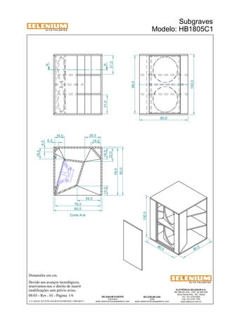 A L T O - F A L A N T E S 
Dimensões em cm. 
Devido aos avanços tecnológicos, 
reservamos-nos o direito de inserir 
modificações sem prévio aviso. 
Subgraves 
Modelo: HB1805C1 
ELETRÔNICA SELENIUM S.A. 
BR 386 Km 435 - CEP: 92.480-000 
Nova Santa Rita - RS - Brasil 
Tel.: (51) 479-4000 
Fax: (51) 479-1150 
www.selenium.com.br 
SELENIUM USA 
USA 
www.seleniumloudspeakers.com 
SELENIUM EUROPE 
Germany 
www.seleniumloudspeakers.com 
A L T O - F A L A N T E S 
08/03 - Rev.: 01 - Página: 1/6 
F:CAIXAS ACÚSTICASGRAVESHB1805C1HB1805C1 
80 ,0 
80 ,0 
100,0 
A A 
31,0 
31,0 
96,0 
100,0 
80,0 
Corte A-A 
6,5 
6,5 
16,0 26,5 
16,0 
18,0 
22,0 
15,5 
39,0 
76,0 
80,0 
78,0 
80,0 
18,0 
 
