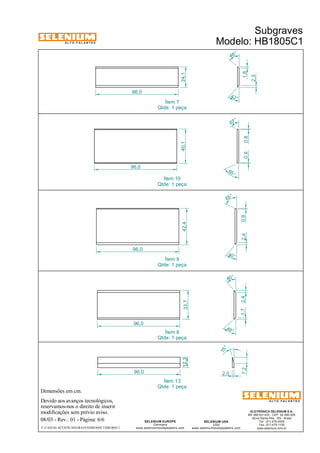 A L T O - F A L A N T E S 
Dimensões em cm. 
Devido aos avanços tecnológicos, 
reservamos-nos o direito de inserir 
modificações sem prévio aviso. 
Subgraves 
Modelo: HB1805C1 
ELETRÔNICA SELENIUM S.A. 
BR 386 Km 435 - CEP: 92.480-000 
Nova Santa Rita - RS - Brasil 
Tel.: (51) 479-4000 
Fax: (51) 479-1150 
www.selenium.com.br 
48° 
40° 
SELENIUM USA 
USA 
www.seleniumloudspeakers.com 
Ítem 7 
Qtde: 1 peça 
Ítem 10 
Qtde: 1 peça 
Ítem 9 
Qtde: 1 peça 
Ítem 8 
Qtde: 1 peça 
SELENIUM EUROPE 
Germany 
www.seleniumloudspeakers.com 
A L T O - F A L A N T E S 
08/03 - Rev.: 01 - Página: 6/6 
F:CAIXAS ACÚSTICASGRAVESHB1805C1HB1805C1 
15 ° 
7,2 
2,0 
96,0 
67 ° 
65 ° 
0,9 0,8 
40,1 
96,0 
42,4 
2,4 0,9 
65 ° 
40 ° 
96,0 
49 ° 
1,7 2,4 
33,7 
96,0 
12,3 
96,0 
42 ° 
24,1 
1,8 
2,3 
Ítem 13 
Qtde: 1 peça 
 