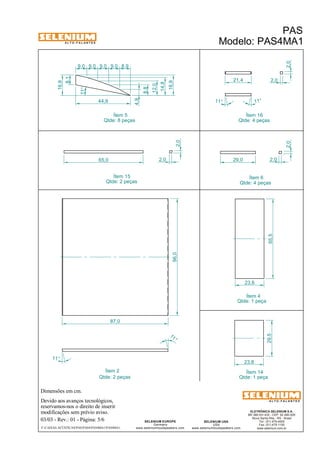 A L T O - F A L A N T E S 
Dimensões em cm. 
21,4 
Ítem 2 Ítem 14 
Devido aos avanços tecnológicos, 
Ítem 5 
reservamos-nos o direito de inserir 
modificações sem prévio aviso. 
PAS 
Modelo: PAS4MA1 
ELETRÔNICA SELENIUM S.A. 
BR 386 Km 435 - CEP: 92.480-000 
Nova Santa Rita - RS - Brasil 
Tel.: (51) 479-4000 
Fax: (51) 479-1150 
www.selenium.com.br 
SELENIUM USA 
USA 
www.seleniumloudspeakers.com 
SELENIUM EUROPE 
Germany 
www.seleniumloudspeakers.com 
A L T O - F A L A N T E S 
03/03 - Rev.: 01 - Página: 5/6 
F:CAIXAS ACÚSTICASPASPAS4PAS4MA1PAS4MA1 
Qtde: 1 peça 
Qtde: 8 peças 
Qtde: 2 peças 
Ítem 6 
Qtde: 4 peças 
Ítem 4 
Qtde: 1 peça 
Ítem 15 
Qtde: 2 peças 
Ítem 16 
Qtde: 4 peças 
96,0 
65,5 
23,8 
29,5 
23,8 
11 ° 
11° 
87,0 
11° 
8,1 
16,9 
9,0 9,0 9,0 9,0 8,9 
4,9 
8,8 
12,0 
14,8 
16,9 
44,9 
29,0 2,0 
2,0 2,0 
2,0 
11° 11 ° 
65,0 2,0 
2,0 
 