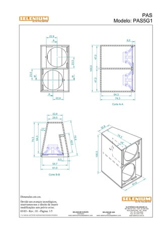 A L T O - F A L A N T E S 
22,8 
B B 
Dimensões em cm. 
A 
A 
32,8 
Devido aos avanços tecnológicos, 
reservamos-nos o direito de inserir 
modificações sem prévio aviso. 
PAS 
Modelo: PAS5G1 
ELETRÔNICA SELENIUM S.A. 
BR 386 Km 435 - CEP: 92.480-000 
Nova Santa Rita - RS - Brasil 
Tel.: (51) 479-4000 
Fax: (51) 479-1150 
www.selenium.com.br 
SELENIUM USA 
USA 
www.seleniumloudspeakers.com 
75,6 
SELENIUM EUROPE 
Germany 
www.seleniumloudspeakers.com 
A L T O - F A L A N T E S 
03/03 - Rev.: 01 - Página: 1/5 
F:CAIXAS ACÚSTICASPASPAS5PAS5G1PAS5G1 
Corte A-A 
Corte B-B 
23,5 
23,5 
22,8 
61,0 
47,0 47,0 
100,0 
6,0 
64,3 
74,3 
29,5 
64,3 
74,3 
11° 
42,0 
54,7 
9,0 
61,0 
32 ,8 
74 ,3 
100,0 
79° 
 