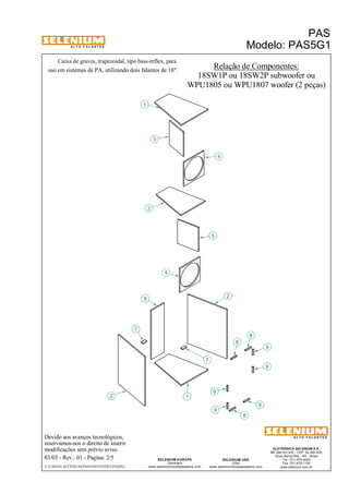 A L T O - F A L A N T E S 
Caixa de graves, trapezoidal, tipo bass-reflex, para 
Devido aos avanços tecnológicos, 
reservamos-nos o direito de inserir 
modificações sem prévio aviso. 
PAS 
Modelo: PAS5G1 
ELETRÔNICA SELENIUM S.A. 
BR 386 Km 435 - CEP: 92.480-000 
Nova Santa Rita - RS - Brasil 
Tel.: (51) 479-4000 
Fax: (51) 479-1150 
www.selenium.com.br 
SELENIUM USA 
USA 
9 
www.seleniumloudspeakers.com 
SELENIUM EUROPE 
Germany 
www.seleniumloudspeakers.com 
A L T O - F A L A N T E S 
03/03 - Rev.: 01 - Página: 2/5 
F:CAIXAS ACÚSTICASPASPAS5PAS5G1PAS5G1 
Relação de Componentes: 
18SW1P ou 18SW2P subwoofer ou 
WPU1805 ou WPU1807 woofer (2 peças) 
1 
4 
4 
3 
1 
5 
2 
6 
8 
2 
7 
9 
9 
8 
7 
9 
5 
8 
8 
uso em sistemas de PA, utilizando dois falantes de 18". 
 